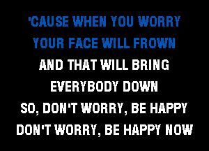 'CAUSE WHEN YOU WORRY
YOUR FACE WILL FROWH
AND THAT WILL BRING
EVERYBODY DOWN
SO, DON'T WORRY, BE HAPPY
DON'T WORRY, BE HAPPY HOW