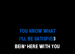 YOU KNOW WHAT
I'LL BE SATISFIED
BEIN' HERE WITH YOU