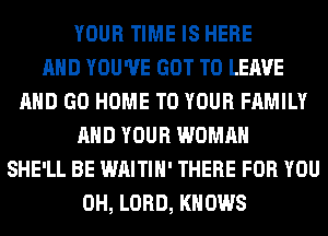 YOUR TIME IS HERE
AND YOU'VE GOT TO LEAVE
AND GO HOME TO YOUR FAMILY
AND YOUR WOMAN
SHE'LL BE WAITIH' THERE FOR YOU
0H, LORD, KNOWS