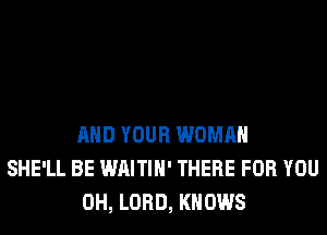 AND YOUR WOMAN
SHE'LL BE WAITIH' THERE FOR YOU
0H, LORD, KNOWS