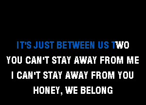 IT'S JUST BETWEEN US TWO
YOU CAN'T STAY AWAY FROM ME
I CAN'T STAY AWAY FROM YOU
HONEY, WE BELONG