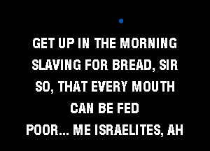 GET UP IN THE MORNING
SLAVING FOR BREAD, SIR
SO, THAT EVERY MOUTH
CAN BE FED
POOR... ME ISRAELITES, AH
