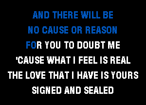 AND THERE WILL BE
H0 CAUSE 0R REASON
FOR YOU TO DOUBT ME
'CAUSE WHAT I FEEL IS REAL
THE LOVE THAT I HAVE IS YOURS
SIGNED AND SEALED