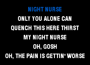 NIGHT NURSE
ONLY YOU ALONE CAN
QUEHCH THIS HERE THIRST
MY NIGHT NURSE
0H, GOSH
0H, THE PAIN IS GETTIH' WORSE