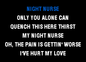 NIGHT NURSE
ONLY YOU ALONE CAN
QUEHCH THIS HERE THIRST
MY NIGHT NURSE
0H, THE PAIN IS GETTIH' WORSE
I'VE HURT MY LOVE