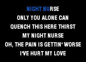 NIGHT NURSE
ONLY YOU ALONE CAN
QUEHCH THIS HERE THIRST
MY NIGHT NURSE
0H, THE PAIN IS GETTIH' WORSE
I'VE HURT MY LOVE