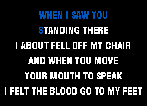 WHEN I SAW YOU
STANDING THERE
I ABOUT FELL OFF MY CHAIR
MID WHEN YOU MOVE
YOUR MOUTH T0 SPEAK
I FELT THE BLOOD GO TO MY FEET