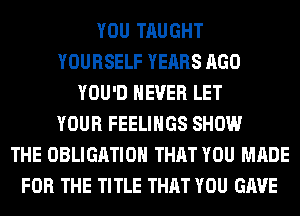 YOU TAUGHT
YOURSELF YEARS AGO
YOU'D NEVER LET
YOUR FEELINGS SHOW
THE OBLIGATION THAT YOU MADE
FOR THE TITLE THAT YOU GAVE