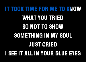 IT TOOK TIME FOR ME TO KNOW
WHAT YOU TRIED
80 NOT TO SHOW
SOMETHING IN MY SOUL
JUST CRIED
I SEE IT ALL IN YOUR BLUE EYES