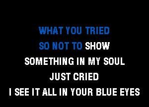 WHAT YOU TRIED
80 NOT TO SHOW
SOMETHING IN MY SOUL
JUST CRIED
I SEE IT ALL IN YOUR BLUE EYES