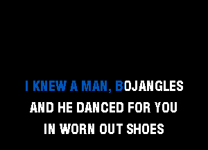 l KNEW A MAN, BOJAHGLES
AND HE DANCED FOR YOU
IN WORN OUT SHOES