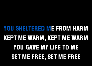 YOU SHELTERED ME FROM HARM
KEPT ME WARM, KEPT ME WARM
YOU GAVE MY LIFE TO ME
SET ME FREE, SET ME FREE