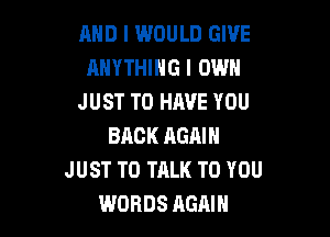 AND I WOULD GIVE
ANYTHING I OWN
JUST TO HAVE YOU

BACK AGAIN
JUST TO TALK TO YOU
WORDS AGAIN