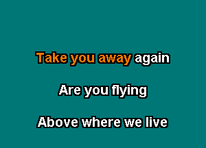 Take you away again

Are you fIying

Above where we live