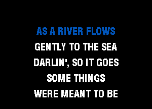 AS R RIVER FLOWS

GENTLY TO THE SEA

DARLIN', 80 IT GOES
SOME THINGS

WERE MEANT TO BE l