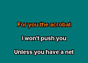 For you the acrobat

lwon't push you

Unless you have a net
