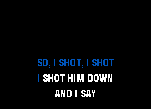 SO, I SHOT, I SHOT
l SHOT HIM DOWN
AND I SAY