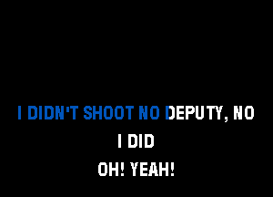 I DIDN'T SHOOT H0 DEPUTY, H0
I DID
OH! YEAH!