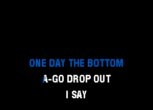 ONE DAY THE BOTTOM
A-GO DROP OUT
I SAY