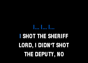 I SHOT THE SHERIFF
LORD, I DIDN'T SHOT
THE DEPUTY, H0