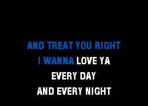 AND TREAT YOU RIGHT

I WANNA LOVE YA
EVERY DAY
AND EVERY NIGHT