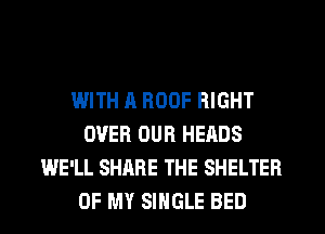 WITH A ROOF RIGHT
OVER OUR HEADS
WE'LL SHARE THE SHELTER
OF MY SINGLE BED
