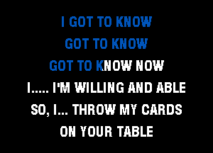 I GOT TO KNOW
GOT TO KNOW
GOT TO KNOW HOW
I ..... I'M WILLING AND ABLE
SO, I... THROW MY CARDS
ON YOUR TABLE