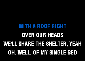 WITH A ROOF RIGHT
OVER OUR HEADS
WE'LL SHARE THE SHELTER, YEAH
0H, WELL, OF MY SINGLE BED