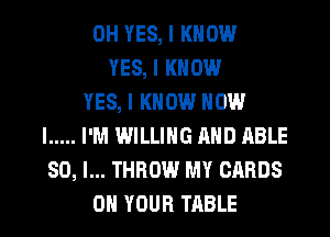 0H YES, I KNOW
YES, I KNOW
YES, I KNOW HOW
I ..... I'M WILLING MID ABLE
SO, I... THROW MY CARDS
ON YOUR TABLE