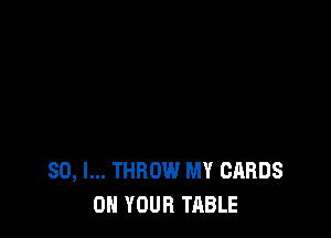 SO, I... THROW MY CARDS
ON YOUR TABLE