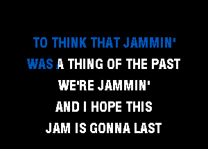 T0 THINK THAT JAMMIH'
WAS A THING OF THE PAST
WE'RE JAMMIN'

AND I HOPE THIS
JAM IS GONNA LAST