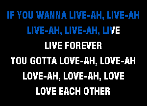 IF YOU WANNA LlVE-AH, LlVE-AH
LlVE-AH, LlVE-AH, LIVE
LIVE FOREVER
YOU GOTTA LOVE-AH, LOVE-AH
LOVE-AH, LOVE-AH, LOVE
LOVE EACH OTHER