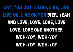 SAY, YOU GOTTA LIVE, LIVE, LIVE
LIVE 0, LIVE ON FOREVER, YEAH
AND LOVE, LOVE, LOVE, LOVE
LOVE, LOVE OHE ANOTHER
WOH-YOY, WOH-YOY
WOH-YOY, WOH-YOY