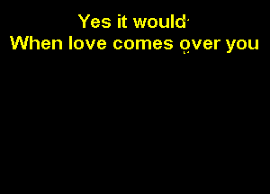 Yes it would'
When love comes gver you