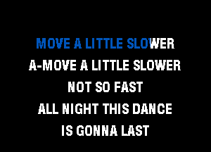 MOVE 11 LITTLE SLOWER
A-MOVE A LITTLE SLOWER
NOT SO FAST
ALL NIGHT THIS DANCE
IS GONNA LAST