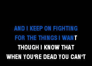 MID I KEEP ON FIGHTING
FOR THE THINGS I WANT
THOUGH I KNOW THAT
WHEN YOU'RE DEAD YOU CAN'T