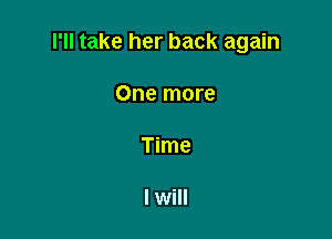 I'll take her back again

One more

Time

I will