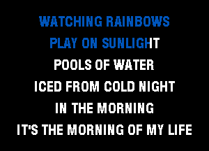 WATCHING RAINBOWS
PLAY 0 SUHLIGHT
POOLS OF WATER
ICED FROM COLD NIGHT
IN THE MORNING
IT'S THE MORNING OF MY LIFE