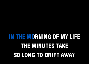 IN THE MORNING OF MY LIFE
THE MINUTES TAKE
SO LONG T0 DRIFT AWAY