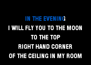 IN THE EVENING
I WILL FLY YOU TO THE MOON
TO THE TOP
RIGHT HAND CORNER
OF THE CEILING IN MY ROOM