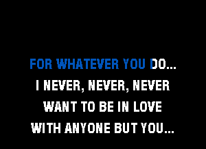 FOR WHATEVER YOU DO...
I NEVER, NEVER, NEVER
WANT TO BE IN LOVE
WITH ANYONE BUT YOU...