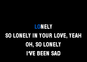 LONELY

SO LONELY IN YOUR LOVE, YEAH
0H, 80 LONELY
I'VE BEEN SAD