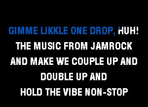 GIMME LIKKLE OHE DROP, HUH!
THE MUSIC FROM JAMROCK
AND MAKE WE COUPLE UP AND
DOUBLE UP AND
HOLD THE VIBE HOH-STOP