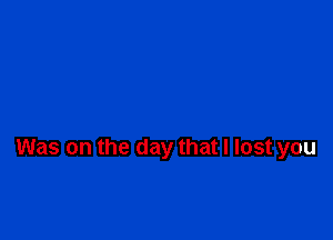 Was on the day that I lost you