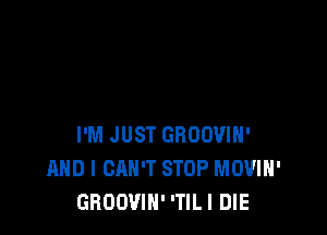 I'M JUST GBOOVIH'
AND I CAN'T STOP MOVIH'
GROOVIN' 'TILI DIE