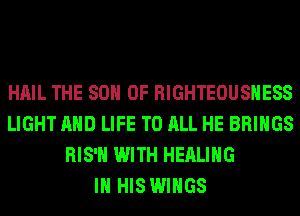 HAIL THE 80 0F RIGHTEOUSHESS
LIGHT AND LIFE TO ALL HE BRINGS
RIS'H WITH HEALING
IN HIS WINGS