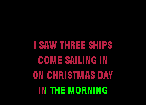 I SAW THREE SHIPS

COME SAILING IN
ON CHRISTMAS DAY
IN THE MORNING