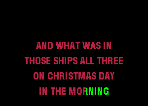 AND WHAT WAS IN
THOSE SHIPS ALL THREE
0 CHRISTMAS DAY

IN THE MORNING l
