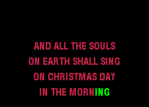 AND ALL THE SOULS

ON EARTH SHALL SING
0N CHRISTMAS DAY
IN THE MORNING