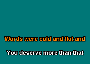Words were cold and flat and

You deserve more than that